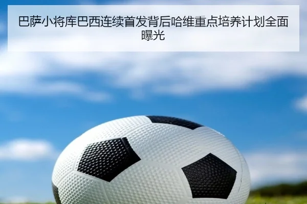 巴萨小将库巴西连续首发背后哈维重点培养计划全面曝光