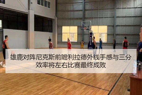 雄鹿对阵尼克斯前瞻利拉德外线手感与三分效率将左右比赛最终成败
